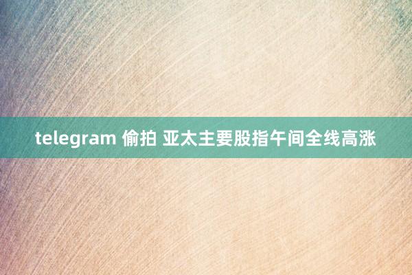 telegram 偷拍 亚太主要股指午间全线高涨