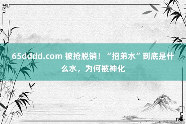 65dddd.com 被抢脱销！“招弟水”到底是什么水，为何被神化