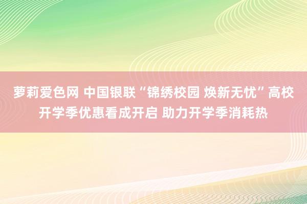 萝莉爱色网 中国银联“锦绣校园 焕新无忧”高校开学季优惠看成开启 助力开学季消耗热