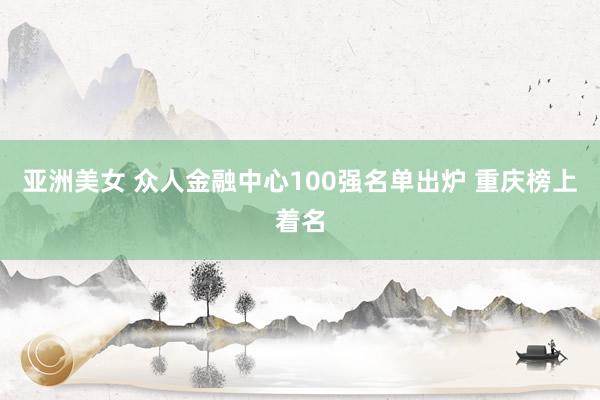 亚洲美女 众人金融中心100强名单出炉 重庆榜上着名