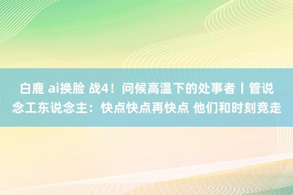 白鹿 ai换脸 战4！问候高温下的处事者丨管说念工东说念主：快点快点再快点 他们和时刻竞走