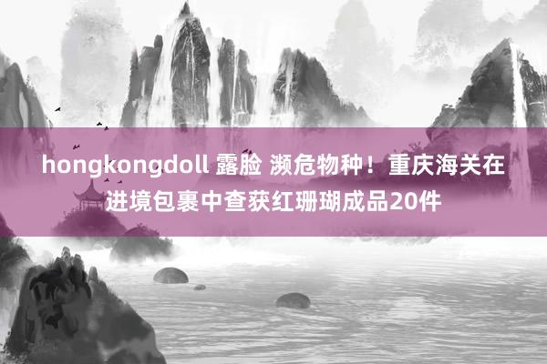 hongkongdoll 露脸 濒危物种！重庆海关在进境包裹中查获红珊瑚成品20件