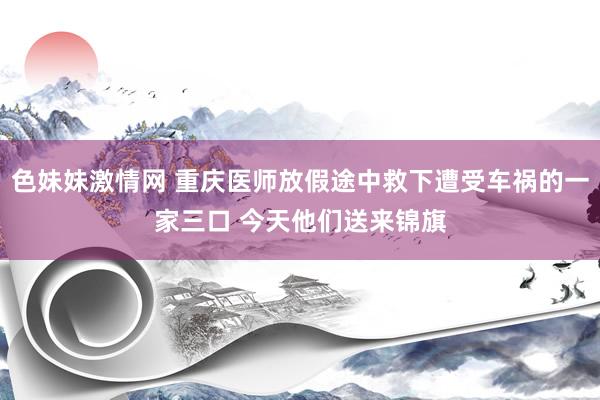 色妹妹激情网 重庆医师放假途中救下遭受车祸的一家三口 今天他们送来锦旗