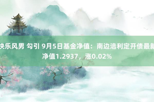 快乐风男 勾引 9月5日基金净值：南边涪利定开债最新净值1.2937，涨0.02%