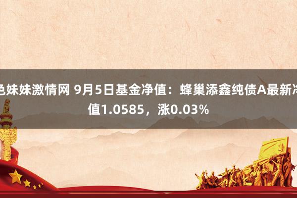 色妹妹激情网 9月5日基金净值：蜂巢添鑫纯债A最新净值1.0585，涨0.03%