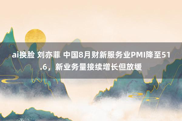 ai换脸 刘亦菲 中国8月财新服务业PMI降至51.6，新业务量接续增长但放缓