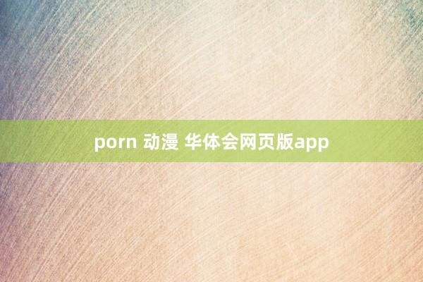 porn 动漫 华体会网页版app