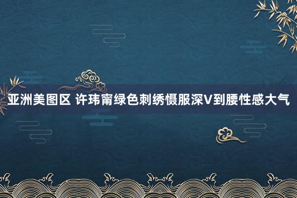 亚洲美图区 许玮甯绿色刺绣慑服深V到腰性感大气