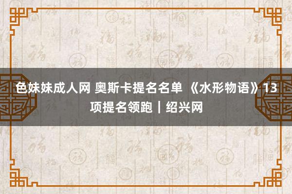 色妹妹成人网 奥斯卡提名名单 《水形物语》13项提名领跑｜绍兴网