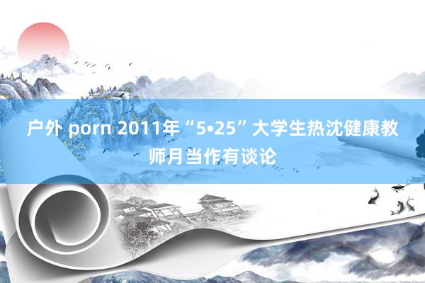 户外 porn 2011年“5•25”大学生热沈健康教师月当作有谈论