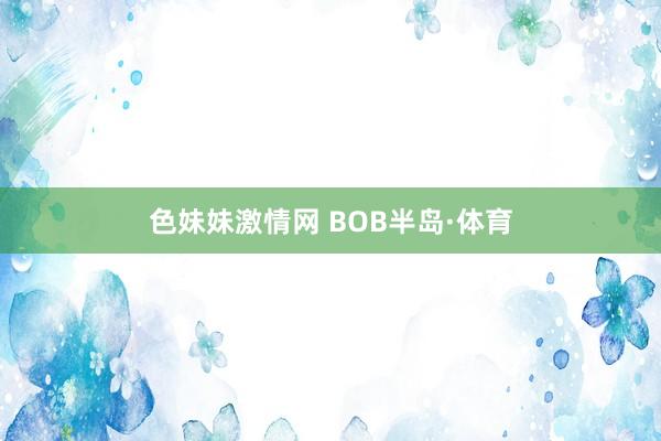 色妹妹激情网 BOB半岛·体育