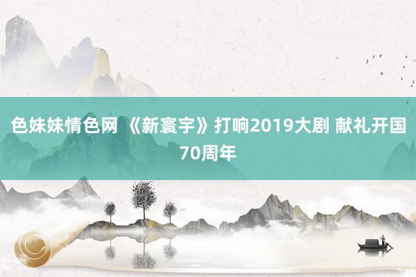 色妹妹情色网 《新寰宇》打响2019大剧 献礼开国70周年