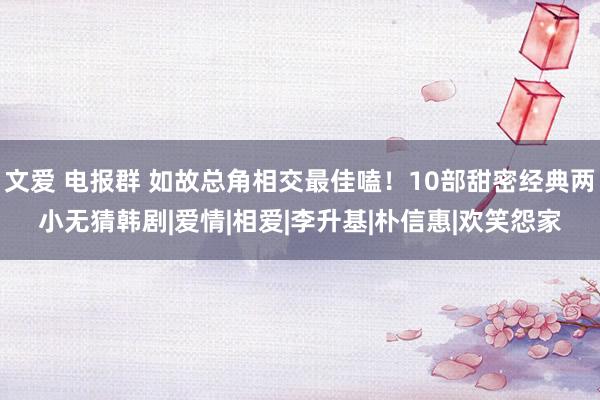 文爱 电报群 如故总角相交最佳嗑！10部甜密经典两小无猜韩剧|爱情|相爱|李升基|朴信惠|欢笑怨家