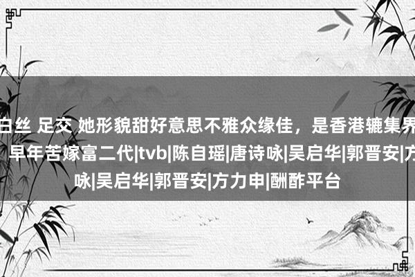 白丝 足交 她形貌甜好意思不雅众缘佳，是香港辘集界要害成见首级，早年苦嫁富二代|tvb|陈自瑶|唐诗咏|吴启华|郭晋安|方力申|酬酢平台