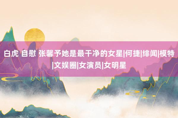 白虎 自慰 张馨予她是最干净的女星|何捷|绯闻|模特|文娱圈|女演员|女明星