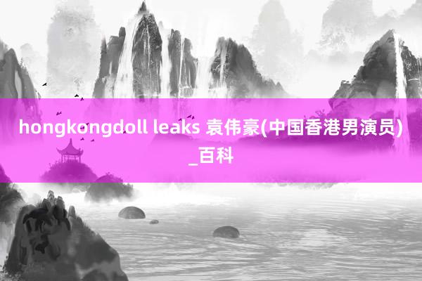 hongkongdoll leaks 袁伟豪(中国香港男演员)_百科