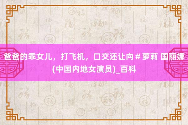 爸爸的乖女儿，打飞机，口交还让禸＃萝莉 国丽娜(中国内地女演员)_百科