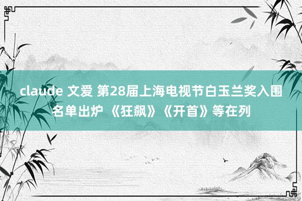 claude 文爱 第28届上海电视节白玉兰奖入围名单出炉 《狂飙》《开首》等在列