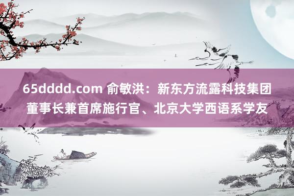 65dddd.com 俞敏洪：新东方流露科技集团董事长兼首席施行官、北京大学西语系学友