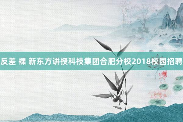 反差 裸 新东方讲授科技集团合肥分校2018校园招聘