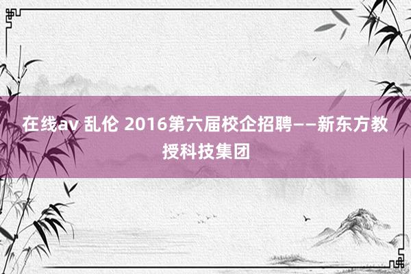 在线av 乱伦 2016第六届校企招聘——新东方教授科技集团