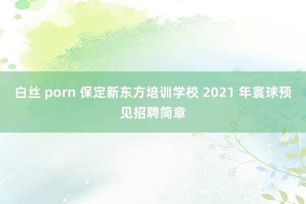 白丝 porn 保定新东方培训学校 2021 年寰球预见招聘简章