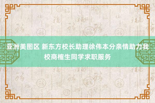 亚洲美图区 新东方校长助理徐伟本分亲情助力我校商榷生同学求职服务