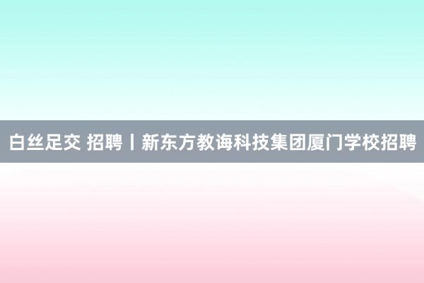 白丝足交 招聘丨新东方教诲科技集团厦门学校招聘