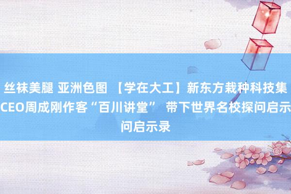 丝袜美腿 亚洲色图 【学在大工】新东方栽种科技集团CEO周成刚作客“百川讲堂”  带下世界名校探问启示录