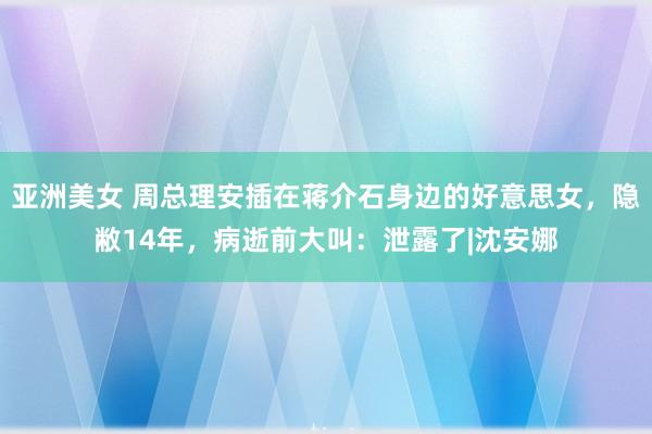 亚洲美女 周总理安插在蒋介石身边的好意思女，隐敝14年，病逝前大叫：泄露了|沈安娜