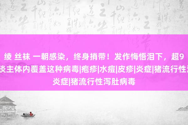 绫 丝袜 一朝感染，终身捎带！发作悔悟泪下，超90%成东谈主体内覆盖这种病毒|疱疹|水痘|皮疹|炎症|猪流行性泻肚病毒