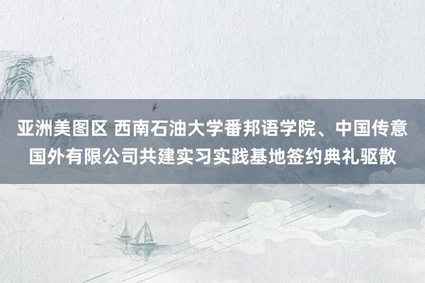 亚洲美图区 西南石油大学番邦语学院、中国传意国外有限公司共建实习实践基地签约典礼驱散