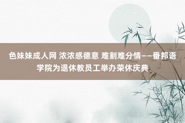 色妹妹成人网 浓浓感德意 难割难分情——番邦语学院为退休教员工举办荣休庆典