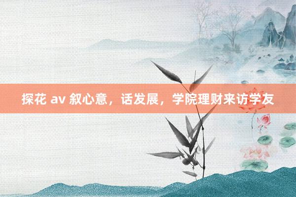 探花 av 叙心意，话发展，学院理财来访学友