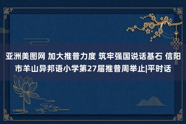 亚洲美图网 加大推普力度 筑牢强国说话基石 信阳市羊山异邦语小学第27届推普周举止|平时话