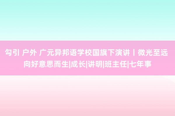 勾引 户外 广元异邦语学校国旗下演讲丨微光至远 向好意思而生|成长|讲明|班主任|七年事