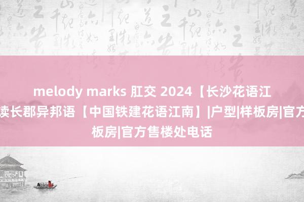 melody marks 肛交 2024【长沙花语江南】配套入读长郡异邦语【中国铁建花语江南】|户型|样板房|官方售楼处电话