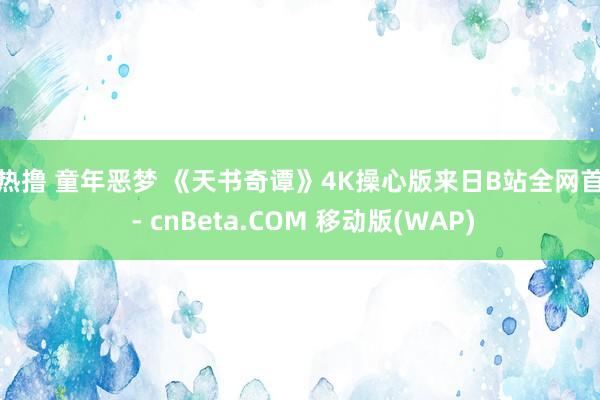 热热撸 童年恶梦 《天书奇谭》4K操心版来日B站全网首播 - cnBeta.COM 移动版(WAP)