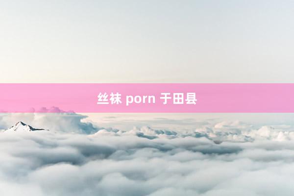 丝袜 porn 于田县