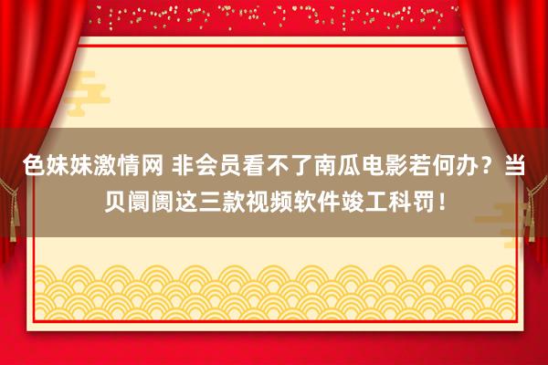 色妹妹激情网 非会员看不了南瓜电影若何办？当贝阛阓这三款视频软件竣工科罚！